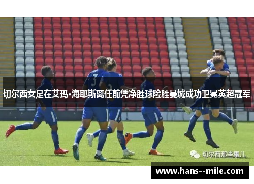 切尔西女足在艾玛·海耶斯离任前凭净胜球险胜曼城成功卫冕英超冠军