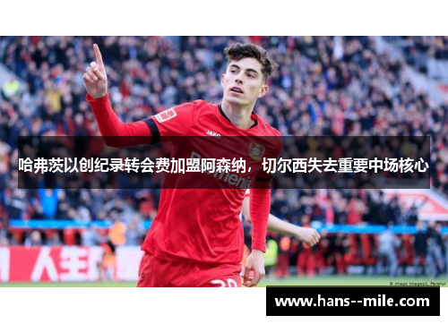 哈弗茨以创纪录转会费加盟阿森纳，切尔西失去重要中场核心