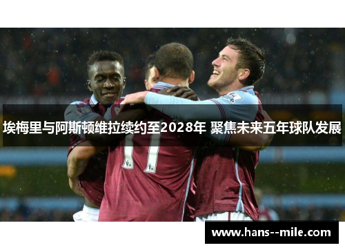 埃梅里与阿斯顿维拉续约至2028年 聚焦未来五年球队发展